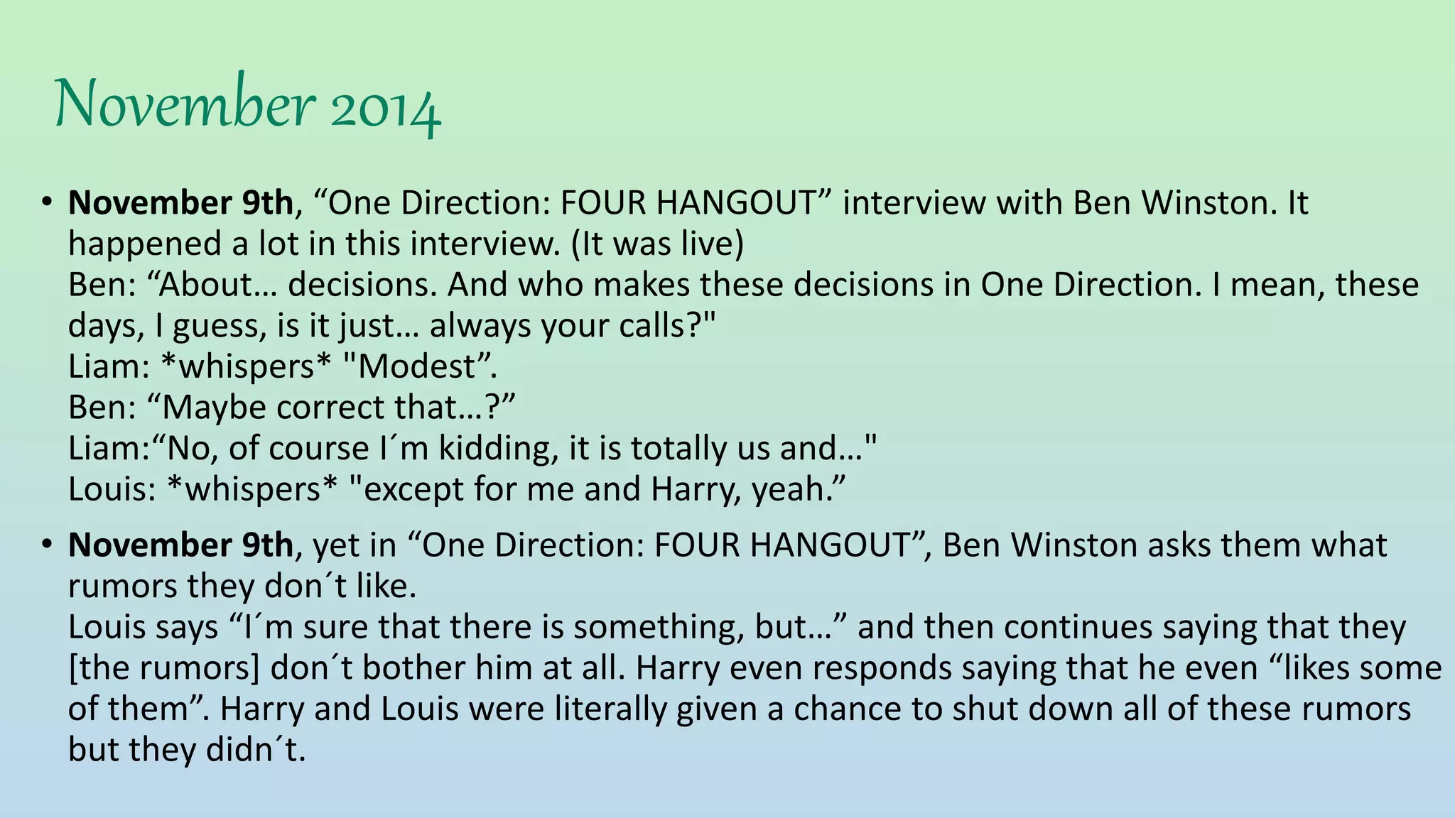 November 2014
• November 9th, “One Direction: FOUR HANGOUT” interview with Ben Winston. It
happened a lot in this interview. (It was live)
Ben: “About… decisions. And who makes these decisions in One Direction. I mean, these
days, I guess, is it just… always your calls?"
Liam: *whispers* "Modest”.
Ben: “Maybe correct that…?”
Liam:“No, of course I´m kidding, it is totally us and…"
Louis: *whispers* "except for me and Harry, yeah.”
• November 9th, yet in “One Direction: FOUR HANGOUT”, Ben Winston asks them what
rumors they don´t like.
Louis says “I´m sure that there is something, but…” and then continues saying that they
[the rumors] don´t bother him at all. Harry even responds saying that he even “likes some
of them”. Harry and Louis were literally given a chance to shut down all of these rumors
but they didn´t.
 