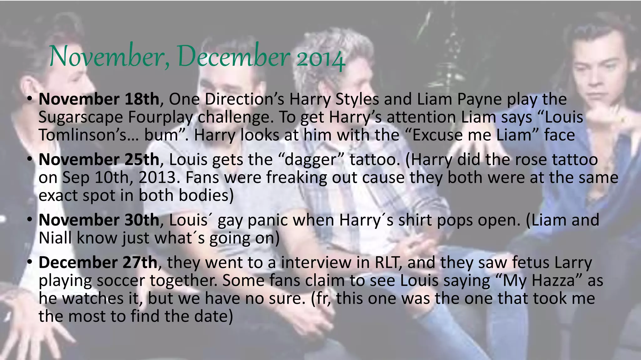 November, December 2014
• November 18th, One Direction’s Harry Styles and Liam Payne play the
Sugarscape Fourplay challenge. To get Harry’s attention Liam says “Louis
Tomlinson’s… bum”. Harry looks at him with the “Excuse me Liam” face
• November 25th, Louis gets the “dagger” tattoo. (Harry did the rose tattoo
on Sep 10th, 2013. Fans were freaking out cause they both were at the same
exact spot in both bodies)
• November 30th, Louis´ gay panic when Harry´s shirt pops open. (Liam and
Niall know just what´s going on)
• December 27th, they went to a interview in RLT, and they saw fetus Larry
playing soccer together. Some fans claim to see Louis saying “My Hazza” as
he watches it, but we have no sure. (fr, this one was the one that took me
the most to find the date)
 