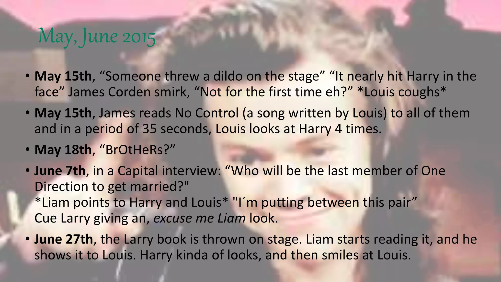 May, June 2015
• May 15th, “Someone threw a dildo on the stage” “It nearly hit Harry in the
face” James Corden smirk, “Not for the first time eh?” *Louis coughs*
• May 15th, James reads No Control (a song written by Louis) to all of them
and in a period of 35 seconds, Louis looks at Harry 4 times.
• May 18th, “BrOtHeRs?”
• June 7th, in a Capital interview: “Who will be the last member of One
Direction to get married?"
*Liam points to Harry and Louis* "I´m putting between this pair”
Cue Larry giving an, excuse me Liam look.
• June 27th, the Larry book is thrown on stage. Liam starts reading it, and he
shows it to Louis. Harry kinda of looks, and then smiles at Louis.
 