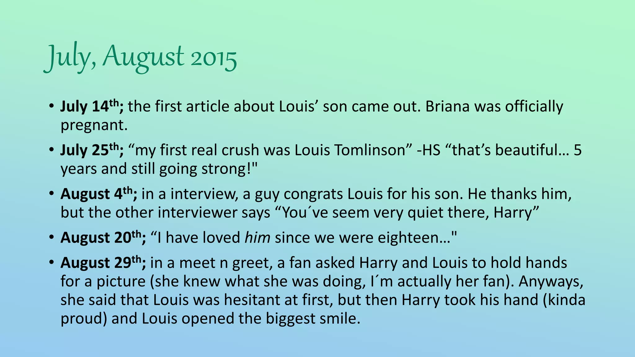 July, August 2015
• July 14th; the first article about Louis’ son came out. Briana was officially
pregnant.
• July 25th; “my first real crush was Louis Tomlinson” -HS “that’s beautiful… 5
years and still going strong!"
• August 4th; in a interview, a guy congrats Louis for his son. He thanks him,
but the other interviewer says “You´ve seem very quiet there, Harry”
• August 20th; “I have loved him since we were eighteen…"
• August 29th; in a meet n greet, a fan asked Harry and Louis to hold hands
for a picture (she knew what she was doing, I´m actually her fan). Anyways,
she said that Louis was hesitant at first, but then Harry took his hand (kinda
proud) and Louis opened the biggest smile.
 