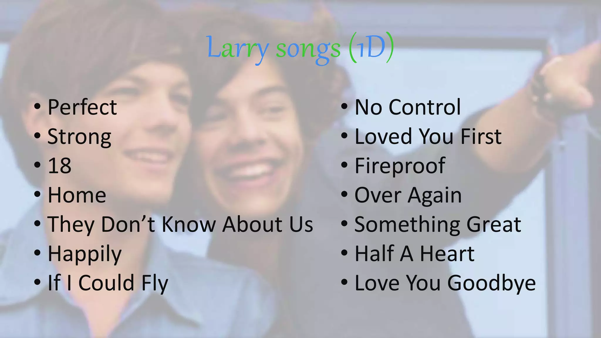 Larry songs (1D)
• No Control
• Loved You First
• Fireproof
• Over Again
• Something Great
• Half A Heart
• Love You Goodbye
• Perfect
• Strong
• 18
• Home
• They Don’t Know About Us
• Happily
• If I Could Fly
 