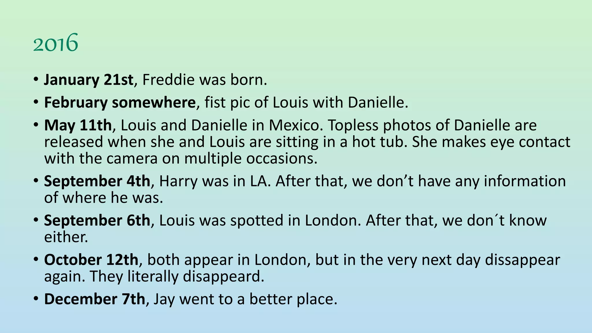 2016
• January 21st, Freddie was born.
• February somewhere, fist pic of Louis with Danielle.
• May 11th, Louis and Danielle in Mexico. Topless photos of Danielle are
released when she and Louis are sitting in a hot tub. She makes eye contact
with the camera on multiple occasions.
• September 4th, Harry was in LA. After that, we don’t have any information
of where he was.
• September 6th, Louis was spotted in London. After that, we don´t know
either.
• October 12th, both appear in London, but in the very next day dissappear
again. They literally disappeard.
• December 7th, Jay went to a better place.
 