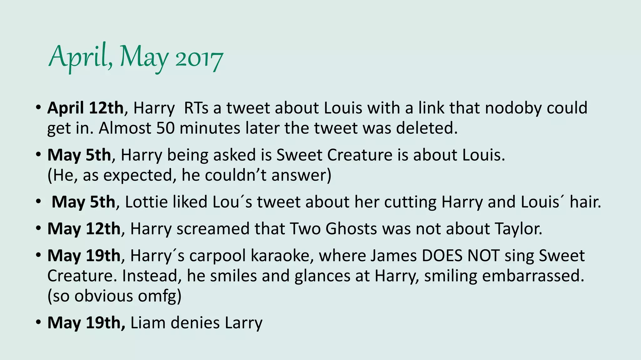 April, May 2017
• April 12th, Harry RTs a tweet about Louis with a link that nodoby could
get in. Almost 50 minutes later the tweet was deleted.
• May 5th, Harry being asked is Sweet Creature is about Louis.
(He, as expected, he couldn’t answer)
• May 5th, Lottie liked Lou´s tweet about her cutting Harry and Louis´ hair.
• May 12th, Harry screamed that Two Ghosts was not about Taylor.
• May 19th, Harry´s carpool karaoke, where James DOES NOT sing Sweet
Creature. Instead, he smiles and glances at Harry, smiling embarrassed.
(so obvious omfg)
• May 19th, Liam denies Larry
 