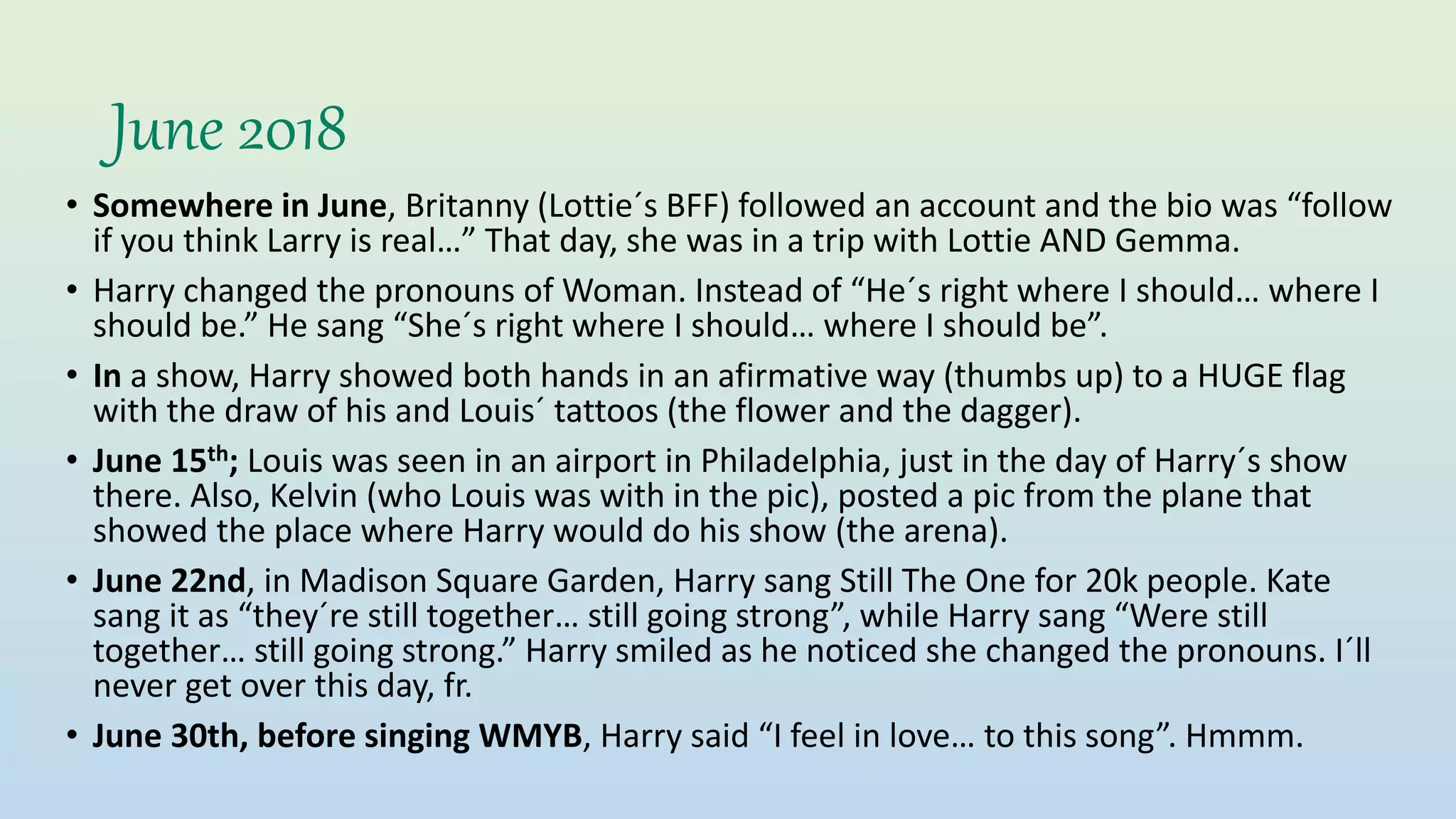June 2018
• Somewhere in June, Britanny (Lottie´s BFF) followed an account and the bio was “follow
if you think Larry is real…” That day, she was in a trip with Lottie AND Gemma.
• Harry changed the pronouns of Woman. Instead of “He´s right where I should… where I
should be.” He sang “She´s right where I should… where I should be”.
• In a show, Harry showed both hands in an afirmative way (thumbs up) to a HUGE flag
with the draw of his and Louis´ tattoos (the flower and the dagger).
• June 15th; Louis was seen in an airport in Philadelphia, just in the day of Harry´s show
there. Also, Kelvin (who Louis was with in the pic), posted a pic from the plane that
showed the place where Harry would do his show (the arena).
• June 22nd, in Madison Square Garden, Harry sang Still The One for 20k people. Kate
sang it as “they´re still together… still going strong”, while Harry sang “Were still
together… still going strong.” Harry smiled as he noticed she changed the pronouns. I´ll
never get over this day, fr.
• June 30th, before singing WMYB, Harry said “I feel in love… to this song”. Hmmm.
 