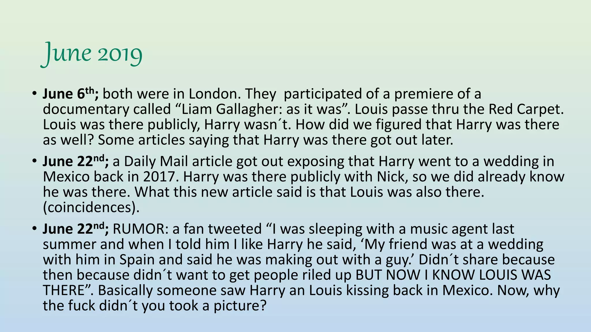 June 2019
• June 6th; both were in London. They participated of a premiere of a
documentary called “Liam Gallagher: as it was”. Louis passe thru the Red Carpet.
Louis was there publicly, Harry wasn´t. How did we figured that Harry was there
as well? Some articles saying that Harry was there got out later.
• June 22nd; a Daily Mail article got out exposing that Harry went to a wedding in
Mexico back in 2017. Harry was there publicly with Nick, so we did already know
he was there. What this new article said is that Louis was also there.
(coincidences).
• June 22nd; RUMOR: a fan tweeted “I was sleeping with a music agent last
summer and when I told him I like Harry he said, ‘My friend was at a wedding
with him in Spain and said he was making out with a guy.’ Didn´t share because
then because didn´t want to get people riled up BUT NOW I KNOW LOUIS WAS
THERE”. Basically someone saw Harry an Louis kissing back in Mexico. Now, why
the fuck didn´t you took a picture?
 