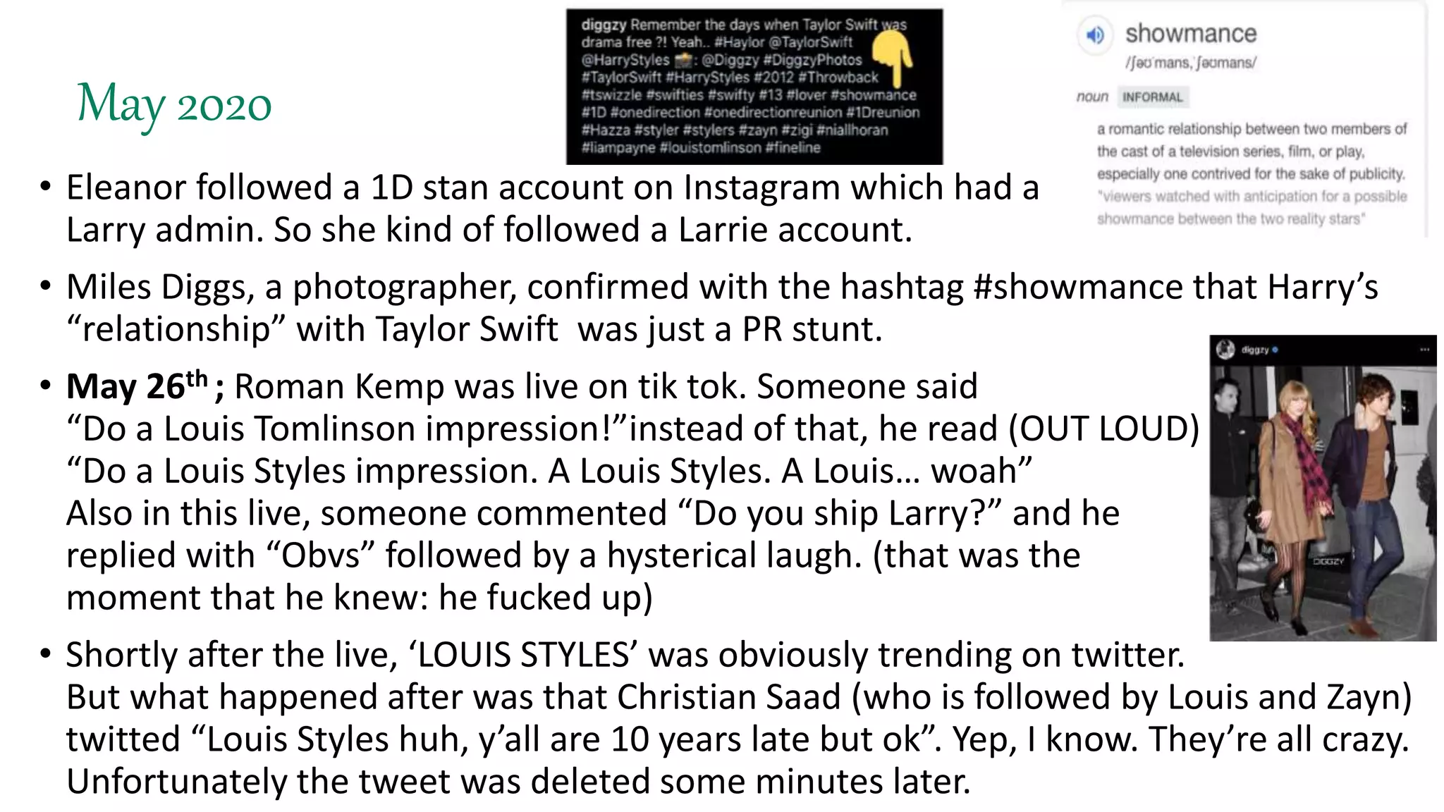 May 2020
• Eleanor followed a 1D stan account on Instagram which had a
Larry admin. So she kind of followed a Larrie account.
• Miles Diggs, a photographer, confirmed with the hashtag #showmance that Harry’s
“relationship” with Taylor Swift was just a PR stunt.
• May 26th ; Roman Kemp was live on tik tok. Someone said
“Do a Louis Tomlinson impression!”instead of that, he read (OUT LOUD)
“Do a Louis Styles impression. A Louis Styles. A Louis… woah”
Also in this live, someone commented “Do you ship Larry?” and he
replied with “Obvs” followed by a hysterical laugh. (that was the
moment that he knew: he fucked up)
• Shortly after the live, ‘LOUIS STYLES’ was obviously trending on twitter.
But what happened after was that Christian Saad (who is followed by Louis and Zayn)
twitted “Louis Styles huh, y’all are 10 years late but ok”. Yep, I know. They’re all crazy.
Unfortunately the tweet was deleted some minutes later.
 