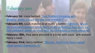 Feburary 2011
• February 1st, Louis twitted: “Just finished shopping with
@Harry_styles :) hope you like your present!!”
• February 4th, Louis makes fun of Harry´s twitter: “@Harry_Styles
the awkward moment when Harry states something that really isn’t
that awkward ,beans on toast with out the beans is more awkward”
• Feburary 18th, they were pictured in a train with Louis´ arm around
Harry´s neck.
• February 23rd, Harry twitted: “@Louis_Tomlinson Have a good
show tonight Sweetums :D”
 