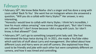 February 2021
• February 16th; We know Bebe Rexha- she’s a singer and has done a song with
Louis called ‘Back To You’ She went live on Instagram where she answered a
question, “Will you do a collab with Harry Styles?” Her answer, is very
interesting,
“Honestly I would love to collab with Harry Styles. I think he’s incredible, I
love his music videos amazing” now comes the good part, “But I don’t know,
am I allowed to? I don’t know because I did a song with Louis. So I don’t
know, is that allowed?” Cool.
• February 24th; Let’s go to something Leopard print lady said. She had
interviewed the boys twice during 1D. In 2021, she made a YouTube video
which said lots of stuff about Larry and management. She talked about how
different Louis and Harry were on and off camera. She explained how they
used to be friendly and joke with each other but were completely different on
camera, and how it was timed and controlling.
 