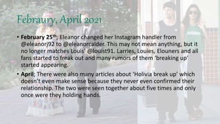 Febraury, April 2021
• February 25th; Eleanor changed her Instagram handler from
@eleanorj92 to @eleanorcalder. This may not mean anything, but it
no longer matches Louis’ @louist91. Larries, Louies, Elouners and all
fans started to freak out and many rumors of them ‘breaking up’
started appearing.
• April; There were also many articles about ‘Holivia break up’ which
doesn’t even make sense because they never even confirmed their
relationship. The two were seen together about five times and only
once were they holding hands.
 
