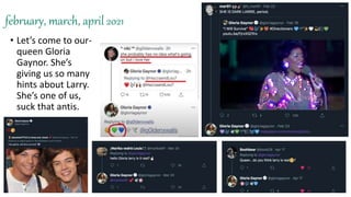 february, march, april 2021
• Let’s come to our-
queen Gloria
Gaynor. She’s
giving us so many
hints about Larry.
She’s one of us,
suck that antis.
 
