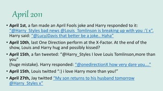 April 2011
• April 1st, a fan made an April Fools joke and Harry responded to it:
“@Harry_Styles bad news @Louis_Tomlinson is breaking up with you :’( x”.
Harry said: “@LucyJDavis that better be a joke.. Haha”
• April 10th, last One Direction perform at the X-Factor. At the end of the
show, Louis and Harry hug and possibly kissed?
• April 15th, a fan tweeted: “@Harry_Styles I love Louis Tomlinson,more than
you”
(huge mistake). Harry responded: “@onedirectionX how very dare you….”
• April 15th, Louis twitted “:) i love Harry more than you!”
• April 27th, Jay twitted “My son returns to his husband tomorrow
@Harry_Styles x”
 