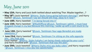 May, June 2011
• May 12th, Harry and Louis both twitted about watching Thor. Maybe together…?
• May 18th; Louis tweeted “@Harry_Styles Fancy going ballroom dancing?” and Harry
replied “@Louis_Tomlinson I say we should old chap, away to it now?”
• June 10th, Harry tweeted: “I´m being forced into it”
• June 13th, Harry tweeted: “@NiallOfficial @Louis_Tomlinson I admit…I must have
dropped change in my bed because this morning, I woke up with a coin stuck to my
ass.”
• June 13th, Harry tweeted “@Louis_Tomlinson Your eggs Benedict are ready
sweetums :)”
• June 23rd, Harry tweeted “@Louis_Tomlinson I’m sitting on the sofa opposite
you….you look sexy.
Louis replied “@Harry_Styles hahaha I am being slowly seduced by your curls”
and Harry finished with “@Louis_Tomlinson that was the plan”.
• June 29th, Louis tweeted “@Harry Styles miss you baby cakes” and Harry responded
“@Louis_Tomlinson I miss you too sweetcheeks”
 