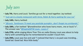 July 2011
• July 7th, Harry and Louis´ families go out for a meal together. Jay twitted:
• “Just sat in a lovely restaurant with Anne, Robin & Harry waiting for Lou:) xx”
• July 14th, Harry twitted:
• “@Louis_Tomlinson i’ll meet you poolside pumpkin…don’t forget my armbands.”
• July 18th, a fan twitted “@onedirection who loves harry more…me or louis? x”.
The answer was “@SophieMTW Louis - Louis x”
• July 27th, while singing More Than This on radio Disney, Louis was about to help
Harry with something but he remembered he couldn´t touch him.
• July 29th, Louis was live and said “I noticed that Harry´s six pack was trending…
Good lad. Good lad. Nice little body.”
 