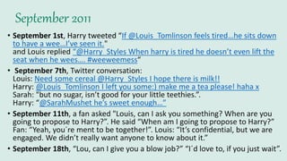 September 2011
• September 1st, Harry tweeted “If @Louis_Tomlinson feels tired…he sits down
to have a wee…I’ve seen it."
and Louis replied “@Harry_Styles When harry is tired he doesn’t even lift the
seat when he wees…. #weeweemess“
• September 7th, Twitter conversation:
Louis: Need some cereal @Harry_Styles I hope there is milk!!
Harry: @Louis_Tomlinson I left you some:) make me a tea please! haha x
Sarah: "but no sugar, isn’t good for your little teethies.”.
Harry: “@SarahMushet he’s sweet enough…”
• September 11th, a fan asked "Louis, can I ask you something? When are you
going to propose to Harry?”. He said “When am I going to propose to Harry?”
Fan: “Yeah, you´re ment to be together!”. Louis: “It’s confidential, but we are
engaged. We didn’t really want anyone to know about it.”
• September 18th, “Lou, can I give you a blow job?” “I´d love to, if you just wait”.
 