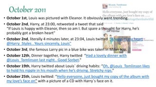 October 2011
• October 1st, Louis was pictured with Eleanor. It obviously went trending.
• October 2nd, Harry, at 23:00, retweeted a tweet that said
“If Louis is happy with Eleanor, then so am I. But spare a thought for Harry, he’s
probably got a broken heart"
• October 2nd, literally 4 minutes later, at 23:04, Louis twitted “Always in my heart
@Harry_Styles . Yours sincerely, Louis"
• October 3rd, the famous Larry pic in a blue bike was taken in Milan trip.
• October 12th, Dinner together, Harry twitted “Had a lovely dinner with
@Louis_Tomlinson last night.. Good Sorbet.”
• October 19th, Harry twitted about Louis´ driving habits: “Oh, @Louis_Tomlinson likes
to hold his nipple in his mouth when he’s driving. Stretchy nips.”
• October 25th, Louis twitted: “Hello everyone, just bought my copy of the album with
my love’s face on” with a picture of a CD with Harry´s face on it.
 