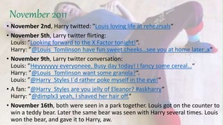 November 2011
• November 2nd, Harry twitted: "Louis loving life at rehearsals“
• November 5th, Larry twitter flirting:
Louis: ”Looking forward to the X Factor tonight!“.
Harry: ”@Louis_Tomlinson have fun sweet cheeks…see you at home later .x“
• November 9th, Larry twitter conversation:
Louis: ”Heyyyyyyy everyoneee. Busy day today! I fancy some cereal…“
Harry: ”@Louis_Tomlinson want some granola?“.
Louis: ”@Harry_Styles I´d rather poke myself in the eye!“
• A fan: ”@Harry_Styles are you jelly of Eleanor? #askharry“
Harry: ”@dimplx3 yeah, I shaved her hair off.“
• November 16th, both were seen in a park together. Louis got on the counter to
win a teddy bear. Later the same bear was seen with Harry several times. Louis
won the bear, and gave it to Harry, aw.
 