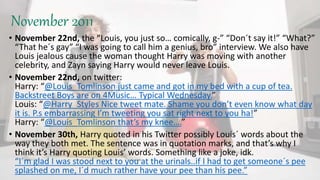 November 2011
• November 22nd, the “Louis, you just so… comically, g-” “Don´t say it!” “What?”
“That he´s gay” “I was going to call him a genius, bro” interview. We also have
Louis jealous cause the woman thought Harry was moving with another
celebrity, and Zayn saying Harry would never leave Louis.
• November 22nd, on twitter:
Harry: “@Louis_Tomlinson just came and got in my bed with a cup of tea.
Backstreet Boys are on 4Music… Typical Wednesday.”
Louis: “@Harry_Styles Nice tweet mate. Shame you don’t even know what day
it is. P.s embarrassing I’m tweeting you sat right next to you ha!”
Harry: “@Louis_Tomlinson that’s my knee….”
• November 30th, Harry quoted in his Twitter possibly Louis´ words about the
way they both met. The sentence was in quotation marks, and that’s why I
think it’s Harry quoting Louis’ words. Something like a joke, idk.
“I´m glad I was stood next to you at the urinals..if I had to get someone´s pee
splashed on me, I´d much rather have your pee than his pee.”
 