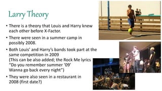 Larry Theory
• There is a theory that Louis and Harry knew
each other before X-Factor.
• There were seen in a summer camp in
possibly 2008.
• Both Louis’ and Harry’s bands took part at the
same competition in 2009
(This can be also added; the Rock Me lyrics
“Do you remember summer ‘09’
Wanna go back every night”)
• They were also seen in a restaurant in
2008 (first date?)
 