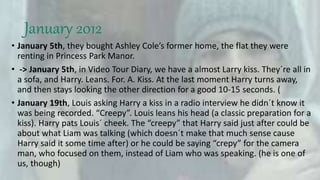 January 2012
• January 5th, they bought Ashley Cole’s former home, the flat they were
renting in Princess Park Manor.
• -> January 5th, in Video Tour Diary, we have a almost Larry kiss. They´re all in
a sofa, and Harry. Leans. For. A. Kiss. At the last moment Harry turns away,
and then stays looking the other direction for a good 10-15 seconds. (
• January 19th, Louis asking Harry a kiss in a radio interview he didn´t know it
was being recorded. “Creepy”. Louis leans his head (a classic preparation for a
kiss). Harry pats Louis´ cheek. The “creepy” that Harry said just after could be
about what Liam was talking (which doesn´t make that much sense cause
Harry said it some time after) or he could be saying “crepy” for the camera
man, who focused on them, instead of Liam who was speaking. (he is one of
us, though)
 