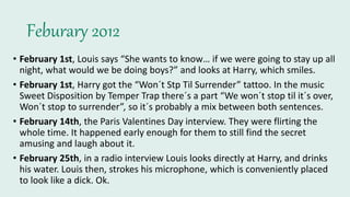 Feburary 2012
• February 1st, Louis says “She wants to know… if we were going to stay up all
night, what would we be doing boys?” and looks at Harry, which smiles.
• February 1st, Harry got the “Won´t Stp Til Surrender” tattoo. In the music
Sweet Disposition by Temper Trap there´s a part “We won´t stop til it´s over,
Won´t stop to surrender”, so it´s probably a mix between both sentences.
• February 14th, the Paris Valentines Day interview. They were flirting the
whole time. It happened early enough for them to still find the secret
amusing and laugh about it.
• February 25th, in a radio interview Louis looks directly at Harry, and drinks
his water. Louis then, strokes his microphone, which is conveniently placed
to look like a dick. Ok.
 
