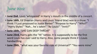 June 2012
• June 2nd, Louis ‘whispered’ in Harry´s mouth in the middle of a concert.
• June 16th, Ed Sheeran (Harry and Louis´ friend btw) was in a show. “I
think I´ll just proposed to Justin Bieber” “Propose to Harry” “Who?”
“Harry Styles” “Nah… he´s taken” “By Louis!” “Innit?”
• June 16th, “SHE CAN DEEP THROAT"
• June 23rd, Harry gets the "Hi” tattoo. It is supposedly to be the first
word Louis has ever said to Harry. Also, some people think it´s Louis
handwriting.
• June 29th, “what was your favorite ride at Universal?” “You were mine"
 
