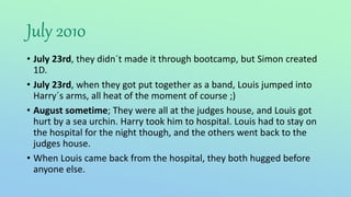 July 2010
• July 23rd, they didn´t made it through bootcamp, but Simon created
1D.
• July 23rd, when they got put together as a band, Louis jumped into
Harry´s arms, all heat of the moment of course ;)
• August sometime; They were all at the judges house, and Louis got
hurt by a sea urchin. Harry took him to hospital. Louis had to stay on
the hospital for the night though, and the others went back to the
judges house.
• When Louis came back from the hospital, they both hugged before
anyone else.
 