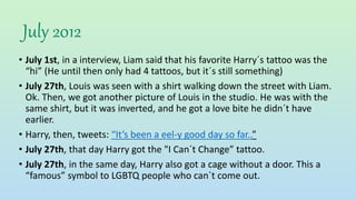 July 2012
• July 1st, in a interview, Liam said that his favorite Harry´s tattoo was the
“hi” (He until then only had 4 tattoos, but it´s still something)
• July 27th, Louis was seen with a shirt walking down the street with Liam.
Ok. Then, we got another picture of Louis in the studio. He was with the
same shirt, but it was inverted, and he got a love bite he didn´t have
earlier.
• Harry, then, tweets: “It’s been a eel-y good day so far..”
• July 27th, that day Harry got the "I Can´t Change” tattoo.
• July 27th, in the same day, Harry also got a cage without a door. This a
“famous” symbol to LGBTQ people who can´t come out.
 