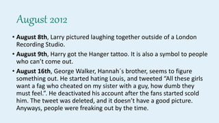 August 2012
• August 8th, Larry pictured laughing together outside of a London
Recording Studio.
• August 9th, Harry got the Hanger tattoo. It is also a symbol to people
who can’t come out.
• August 16th, George Walker, Hannah´s brother, seems to figure
something out. He started hating Louis, and tweeted “All these girls
want a fag who cheated on my sister with a guy, how dumb they
must feel.”. He deactivated his account after the fans started scold
him. The tweet was deleted, and it doesn’t have a good picture.
Anyways, people were freaking out by the time.
 