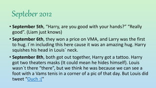 Septeber 2012
• September 5th, “Harry, are you good with your hands?” “Really
good”. (Liam just knows)
• September 6th, they won a price on VMA, and Larry was the first
to hug. I´m including this here cause it was an amazing hug. Harry
squishes his head in Louis´ neck.
• September 8th, both got out together, Harry got a tattoo. Harry
got two theaters masks (It could mean he hides himself). Louis
wasn´t there “there”, but we think he was because we can see a
foot with a Vams tenis in a corner of a pic of that day. But Louis did
tweet “Ouch :("
 