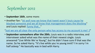 September 2012
• September 16th, some more:
• Another fan: “ok well now we know that tweet wasn’t louis cause he
blocked someone and we all know that management does the blocking”
and Louis replied: funny that…”
“Just we are all clear the only person who has access to my account is me! :)”
• September somewhere after the 20th, Louis was in a radio interview, and
interviewer asked what was the name of their newest single. Louis
anwsered “Live While We´re Young”, but he didn´t have sure if that was the
name. So he asked Harry. “It’s live while you´re young innit? I´m sorry I´m
half asleep.” He basically was in bed with Harry.
 
