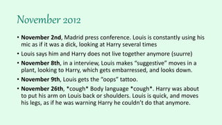 November 2012
• November 2nd, Madrid press conference. Louis is constantly using his
mic as if it was a dick, looking at Harry several times
• Louis says him and Harry does not live together anymore (suurre)
• November 8th, in a interview, Louis makes “suggestive” moves in a
plant, looking to Harry, which gets embarressed, and looks down.
• November 9th, Louis gets the “oops” tattoo.
• November 26th, *cough* Body language *cough*. Harry was about
to put his arm on Louis back or shoulders. Louis is quick, and moves
his legs, as if he was warning Harry he couldn’t do that anymore.
 