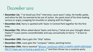 December 2012
• December 1st, “I´ve loved you first” interview. Louis wasn´t okay. He hardly spoke,
and when he did, he seemed to be out of action. He spent most of his time looking
serious or angry, snapping his knuckles or playing with his fingers.
• December 2nd, Harry is spotted with Taylor in Central Park together for the first
time.
• December 7th, When asked about Taylor and Harry, (“what are your thought about
Haylor?”) Louis seems uncomfortable and says sarcastically to Harry: “I´d love to
know!”
• December 18th, Harry gets the “ship” tattoo.
• December 19th, Louis gets the “compass” tattoo, pointing home.
• December 24th, Harry tweeted “@Louis_tomlinson HAVE A HAPPY HAPPY BIRTHDAY
PAL!!!! Hope you´re having a good one .x” And then threw Lou a surprise party.
 