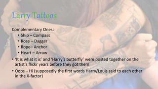 Larry Tattoos
Complementary Ones:
• Ship – Compass
• Rose – Dagger
• Rope– Anchor
• Heart – Arrow
• ‘It is what it is’ and ‘Harry’s butterfly’ were posted together on the
artist’s flickr years before they got them
• Oops – Hi (supposedly the first words Harry/Louis said to each other
in the X-factor)
 