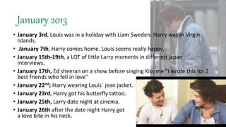 January 2013
• January 3rd, Louis was in a holiday with Liam Sweden. Harry was in Virgin
Islands.
• January 7th, Harry comes home. Louis seems really happy.
• January 15th-19th, a LOT of little Larry moments in different japan
interviews.
• January 17th, Ed sheeran on a show before singing Kiss me “I wrote this for 2
best friends who fell in love”
• January 22nd; Harry wearing Louis´ jean jacket.
• January 23rd, Harry got his butterfly tattoo.
• January 25th, Larry date night at cinema.
• January 26th after the date night Harry got
a love bite in his neck.
 