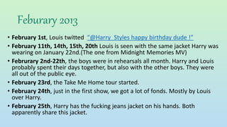 Feburary 2013
• February 1st, Louis twitted “@Harry_Styles happy birthday dude !”
• February 11th, 14th, 15th, 20th Louis is seen with the same jacket Harry was
wearing on January 22nd.(The one from Midnight Memories MV)
• Februrary 2nd-22th, the boys were in rehearsals all month. Harry and Louis
probably spent their days together, but also with the other boys. They were
all out of the public eye.
• February 23rd, the Take Me Home tour started.
• February 24th, just in the first show, we got a lot of fonds. Mostly by Louis
over Harry.
• February 25th, Harry has the fucking jeans jacket on his hands. Both
apparently share this jacket.
 