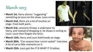 March 2013
• March 1st, Harry dances “suggesting”
something to Louis on the show. Louis smiles.
• March 2nd, there are a lot of touches on
stage. From both parts.
• March 2rd, someone throws a underwear to
Harry, and instead of dropping it, he shows it smiling to
Louis. Louis then forgets the lyrics.
• March 11th, Harry and Louis hold hands on stage.
• March 20th, “Can anyone hear runnin wotah” interview.
A lot of Larry little moments on it.
• March 25th, Louis got the IT IS WHAT IT IS tattoo.
 