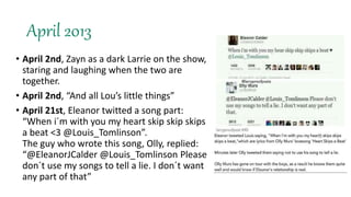 April 2013
• April 2nd, Zayn as a dark Larrie on the show,
staring and laughing when the two are
together.
• April 2nd, “And all Lou’s little things”
• April 21st, Eleanor twitted a song part:
“When i´m with you my heart skip skip skips
a beat <3 @Louis_Tomlinson”.
The guy who wrote this song, Olly, replied:
“@EleanorJCalder @Louis_Tomlinson Please
don´t use my songs to tell a lie. I don´t want
any part of that”
 