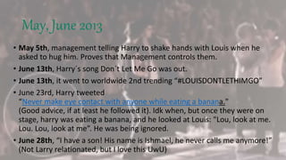 May, June 2013
• May 5th, management telling Harry to shake hands with Louis when he
asked to hug him. Proves that Management controls them.
• June 13th, Harry´s song Don´t Let Me Go was out.
• June 13th, it went to worldwide 2nd trending “#LOUISDONTLETHIMGO”
• June 23rd, Harry tweeted
“Never make eye contact with anyone while eating a banana."
(Good advice, if at least he followed it). Idk when, but once they were on
stage, harry was eating a banana, and he looked at Louis: "Lou, look at me.
Lou. Lou, look at me”. He was being ignored.
• June 28th, “I have a son! His name is Ishmael, he never calls me anymore!”
(Not Larry relationated, but I love this UwU)
 