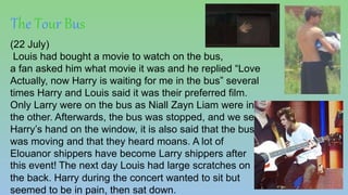 The Tour Bus
(22 July)
Louis had bought a movie to watch on the bus,
a fan asked him what movie it was and he replied “Love
Actually, now Harry is waiting for me in the bus” several
times Harry and Louis said it was their preferred film.
Only Larry were on the bus as Niall Zayn Liam were in
the other. Afterwards, the bus was stopped, and we see
Harry’s hand on the window, it is also said that the bus
was moving and that they heard moans. A lot of
Elouanor shippers have become Larry shippers after
this event! The next day Louis had large scratches on
the back. Harry during the concert wanted to sit but
seemed to be in pain, then sat down.
 