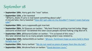 September 28
• September 10th, Harry gets the “rose” tattoo.
• September 15th, a fan tweeted
“@Harry_Styles if Larry is real tweet something about cake”.
A minute later, Harry tweeted “How did I get cake on my shoulder? I haven´t even had any
cake”.
• September 28th, Larry supposedly got married.
• September 28th, Ed Sheeran on twitter: “My best friend is getting married today. Mega
awesome wicked cool” Ed deleted this later cause people started making a big deal of it.
• September 28th, @EleanorJCalder on twitter: "I’m so bored of this now..”
She later deleted due to so many people realizing what it was related to.
• September 29th, Ashton5SOS on twitter: “@Louis_Tomlinson hope ya voice held in there
tonight man :) x"
• September 29th, Harry twitted “We do not need no piece of paper from the city hall.”.
• September 29th, MrsAnneTwist on twitter: "Good decision Louis.”
 