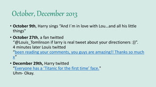 October, December 2013
• October 9th, Harry sings “And I´m in love with Lou…and all his little
things"
• October 27th, a fan twitted
“@Louis_Tomlinson if larry is real tweet about your directioners :))”.
4 minutes later Louis twitted
“been reading your comments, you guys are amazing!! Thanks so much
x”
• December 29th, Harry twitted
“Everyone has a ‘Titanic for the first time’ face."
Uhm- Okay.
 