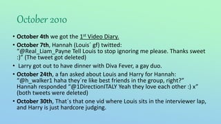 October 2010
• October 4th we got the 1st Video Diary.
• October 7th, Hannah (Louis´ gf) twitted:
“@Real_Liam_Payne Tell Louis to stop ignoring me please. Thanks sweet
:)” (The tweet got deleted)
• Larry got out to have dinner with Diva Fever, a gay duo.
• October 24th, a fan asked about Louis and Harry for Hannah:
“@h_walker1 haha they´re like best friends in the group, right?”
Hannah responded “@1DirectionITALY Yeah they love each other :) x”
(both tweets were deleted)
• October 30th, That´s that one vid where Louis sits in the interviewer lap,
and Harry is just hardcore judging.
 