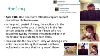 April 2014
• April 19th, One Direction’s official Instagram account
posted two photos in a row:
• In the photo posted of Harry, the caption is in the
third person, in the case of Louis, it is in the first
person. Judging by this, it is as if Louis who had
posted the two by the band Instagram and both of
them took the picture from each other.
• (this was also the day where Harry was having a wee
while they were taking their award, and Louis
looked extra nervous that Harry wasn’t there)
 