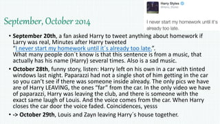 September, October 2014
• September 20th, a fan asked Harry to tweet anything about homework if
Larry was real, Minutes after Harry tweeted
“I never start my homework until it´s already too late.”.
What many people don´t know is that this sentence is from a music, that
actually has his name (Harry) several times. Also is a sad music.
• October 28th, funny story, listen: Harry left on his own in a car with tinted
windows last night. Paparazzi had not a single shot of him getting in the car
so you can’t see if there was someone inside already. The only pics we have
are of Harry LEAVING, the ones “far” from the car. In the only video we have
of paparazzi, Harry was leaving the club, and there is someone with the
exact same laugh of Louis. And the voice comes from the car. When Harry
closes the car door the voice faded. Coincidences, yesss
• -> October 29th, Louis and Zayn leaving Harry´s house together.
 