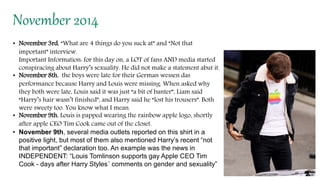 November 2014
• November 3rd, “What are 4 things do you suck at” and “Not that
important” interview.
Important Information: for this day on, a LOT of fans AND media started
conspiracing about Harry’s sexuality. He did not make a statement abut it.
• November 8th, the boys were late for their German wessen das
performance because Harry and Louis were missing. When asked why
they both were late, Louis said it was just “a bit of banter”, Liam said
“Harry’s hair wasn’t finished”, and Harry said he “lost his trousers”. Both
were sweety too. You know what I mean.
• November 9th, Louis is papped wearing the rainbow apple logo, shortly
after apple CEO Tim Cook came out of the closet.
• November 9th, several media outlets reported on this shirt in a
positive light, but most of them also mentioned Harry’s recent “not
that important” declaration too. An example was the news in
INDEPENDENT: “Louis Tomlinson supports gay Apple CEO Tim
Cook - days after Harry Styles´ comments on gender and sexuality”
 