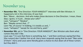 November 2014
• November 9th, “One Direction: FOUR HANGOUT” interview with Ben Winston. It
happened a lot in this interview. (It was live)
Ben: “About… decisions. And who makes these decisions in One Direction. I mean, these
days, I guess, is it just… always your calls?"
Liam: *whispers* "Modest”.
Ben: “Maybe correct that…?”
Liam:“No, of course I´m kidding, it is totally us and…"
Louis: *whispers* "except for me and Harry, yeah.”
• November 9th, yet in “One Direction: FOUR HANGOUT”, Ben Winston asks them what
rumors they don´t like.
Louis says “I´m sure that there is something, but…” and then continues saying that they
[the rumors] don´t bother him at all. Harry even responds saying that he even “likes some
of them”. Harry and Louis were literally given a chance to shut down all of these rumors
but they didn´t.
 