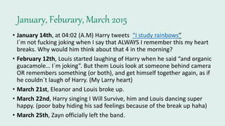 January, Feburary, March 2015
• January 14th, at 04:02 (A.M) Harry tweets “I study rainbows”
I´m not fucking joking when I say that ALWAYS I remember this my heart
breaks. Why would him think about that 4 in the morning?
• February 12th, Louis started laughing of Harry when he said “and organic
guacamole… I´m joking”. But them Louis look at someone behind camera
OR remembers something (or both), and get himself together again, as if
he couldn´t laugh of Harry. (My Larry heart)
• March 21st, Eleanor and Louis broke up.
• March 22nd, Harry singing I Will Survive, him and Louis dancing super
happy. (poor baby hiding his sad feelings because of the break up haha)
• March 25th, Zayn officially left the band.
 