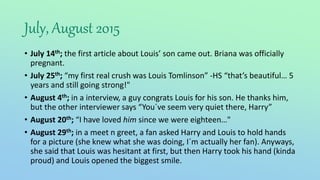 July, August 2015
• July 14th; the first article about Louis’ son came out. Briana was officially
pregnant.
• July 25th; “my first real crush was Louis Tomlinson” -HS “that’s beautiful… 5
years and still going strong!"
• August 4th; in a interview, a guy congrats Louis for his son. He thanks him,
but the other interviewer says “You´ve seem very quiet there, Harry”
• August 20th; “I have loved him since we were eighteen…"
• August 29th; in a meet n greet, a fan asked Harry and Louis to hold hands
for a picture (she knew what she was doing, I´m actually her fan). Anyways,
she said that Louis was hesitant at first, but then Harry took his hand (kinda
proud) and Louis opened the biggest smile.
 