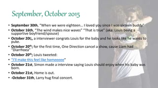 September, October 2015
• September 30th, “When we were eighteen… I loved you since I was sixteen buddy"
• October 16th, “The wind makes nice waves” “That is true” (aka: Louis being a
supportive boyfriend/spouse)
• October 20t;, a interviewer congrats Louis for the baby and he looks like he wants to
puke.
• October 20th; for the first time, One Direction cancel a show, cause Liam had
“Diarrhoea”
• October 20th; Louis tweeted:
• “I’ll make this feel like homeeeee”
• October 21st, Simon made a interview saying Louis should enjoy when his baby was
born.
• October 21st, Home is out.
• -October 31th, Larry hug final concert.
 