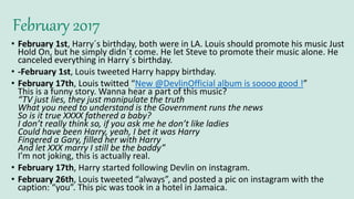 February 2017
• February 1st, Harry´s birthday, both were in LA. Louis should promote his music Just
Hold On, but he simply didn´t come. He let Steve to promote their music alone. He
canceled everything in Harry´s birthday.
• -February 1st, Louis tweeted Harry happy birthday.
• February 17th, Louis twitted “New @DevlinOfficial album is soooo good !”
This is a funny story. Wanna hear a part of this music?
“TV just lies, they just manipulate the truth
What you need to understand is the Government runs the news
So is it true XXXX fathered a baby?
I don’t really think so, if you ask me he don’t like ladies
Could have been Harry, yeah, I bet it was Harry
Fingered a Gary, filled her with Harry
And let XXX marry I still be the baddy”
I’m not joking, this is actually real.
• February 17th, Harry started following Devlin on instagram.
• February 26th, Louis tweeted “always”, and posted a pic on instagram with the
caption: “you”. This pic was took in a hotel in Jamaica.
 
